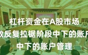 杠杆资金在A股市场在指数反复拉锯阶段中下的账户管理