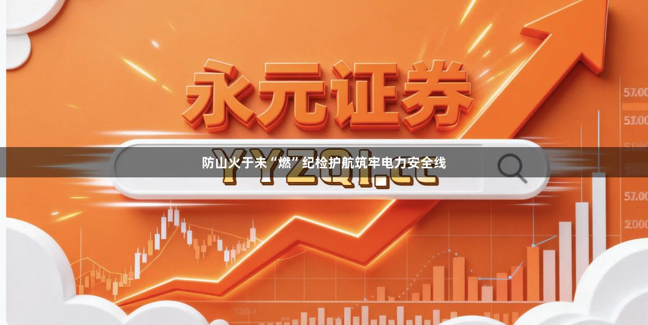 防山火于未“燃”纪检护航筑牢电力安全线